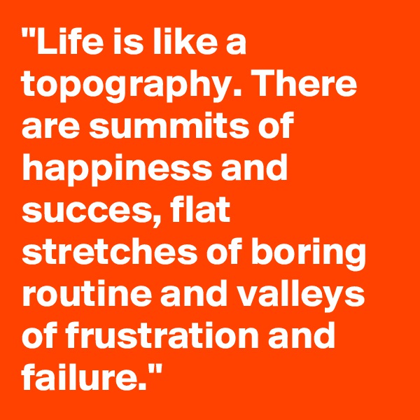 "Life is like a topography. There are summits of happiness and succes, flat stretches of boring routine and valleys of frustration and failure."