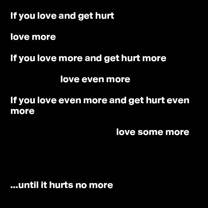 If you love and get hurt

love more

If you love more and get hurt more

                         love even more

If you love even more and get hurt even more

                                                     love some more




...until it hurts no more