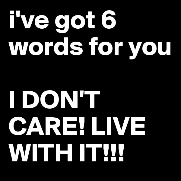 i've got 6 words for you

I DON'T CARE! LIVE WITH IT!!!