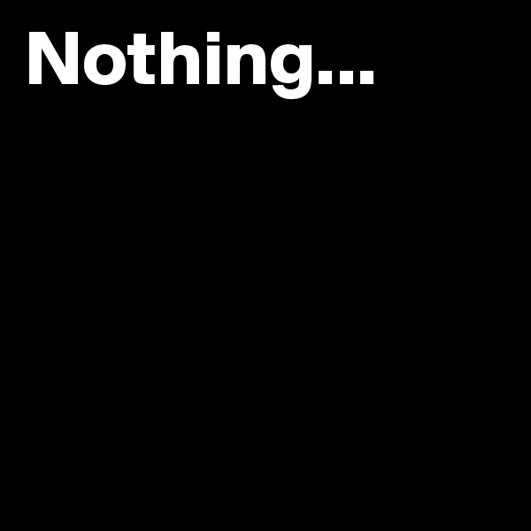 Nothing...




