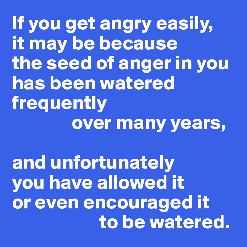If you get angry easily, 
it may be because 
the seed of anger in you has been watered frequently
               over many years,

and unfortunately 
you have allowed it 
or even encouraged it 
                      to be watered.