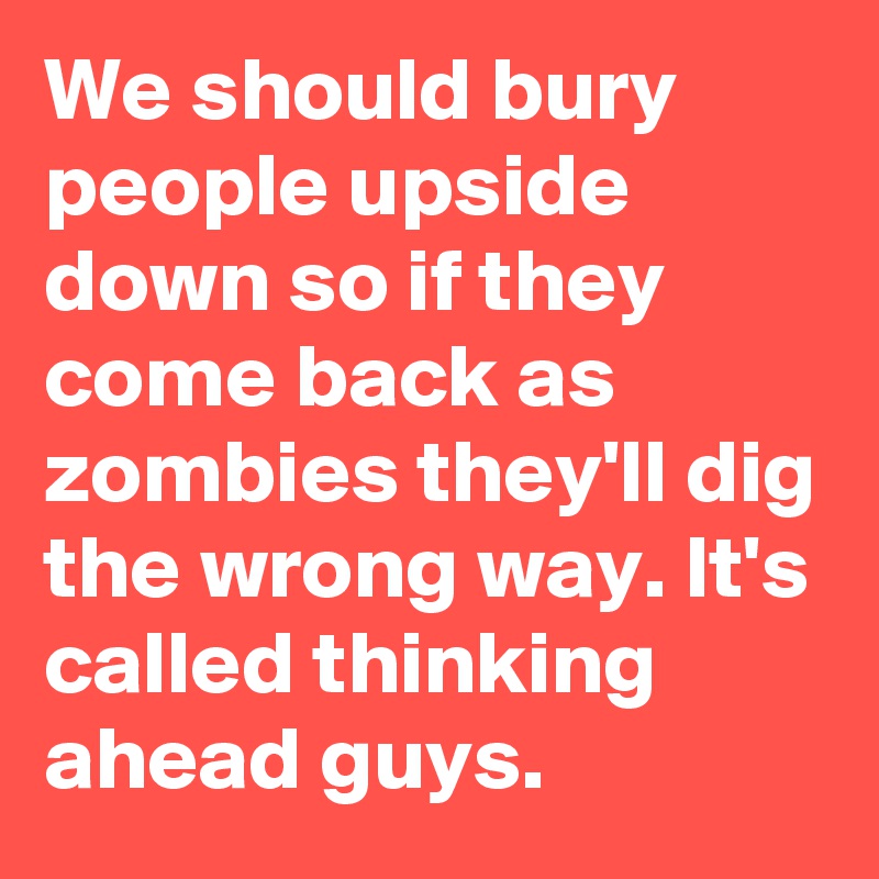 We should bury people upside down so if they come back as zombies they'll dig the wrong way. It's called thinking ahead guys.