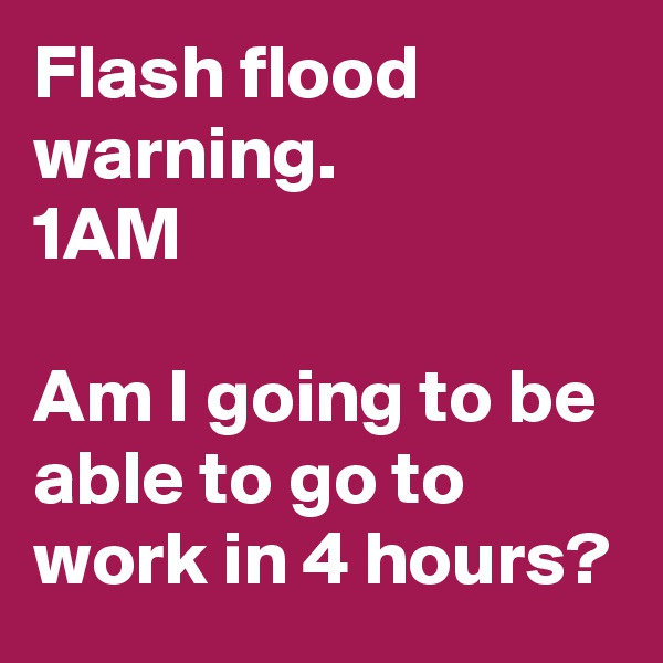 Flash flood warning.
1AM

Am I going to be able to go to work in 4 hours?