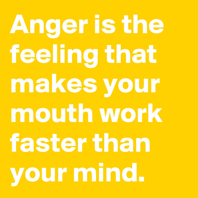 Anger is the feeling that makes your mouth work faster than your mind.