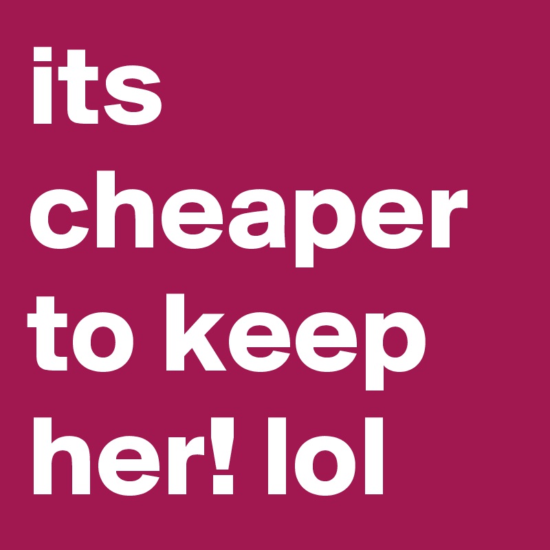 its cheaper to keep her! lol