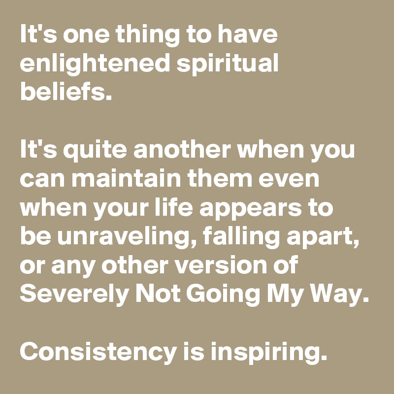 It's one thing to have enlightened spiritual beliefs.

It's quite another when you can maintain them even when your life appears to be unraveling, falling apart, or any other version of Severely Not Going My Way.

Consistency is inspiring.