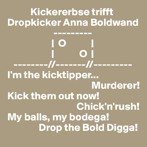            Kickererbse trifft 
Dropkicker Anna Boldwand
                      ---------
                     |  O            |
                     |            O  |
   --------//-------//---------
I'm the kicktipper...
                                        Murderer!
Kick them out now!
                                 Chick'n'rush!
My balls, my bodega!
               Drop the Bold Digga!