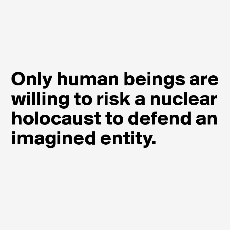 


Only human beings are willing to risk a nuclear holocaust to defend an imagined entity.  


