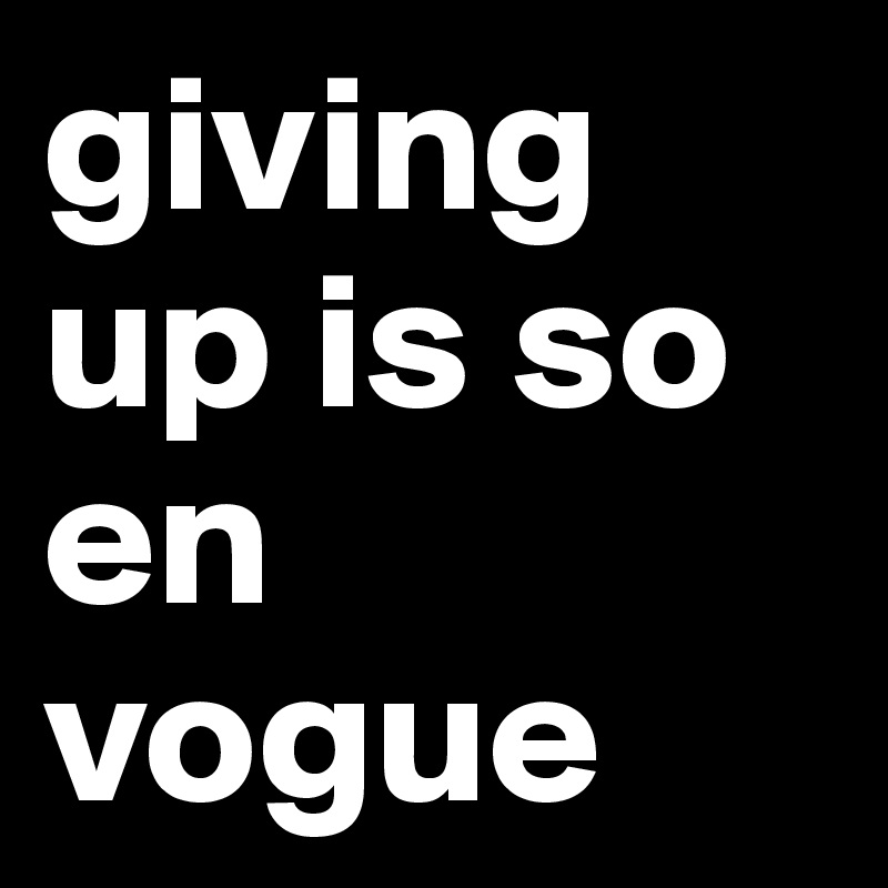 giving up is so en vogue