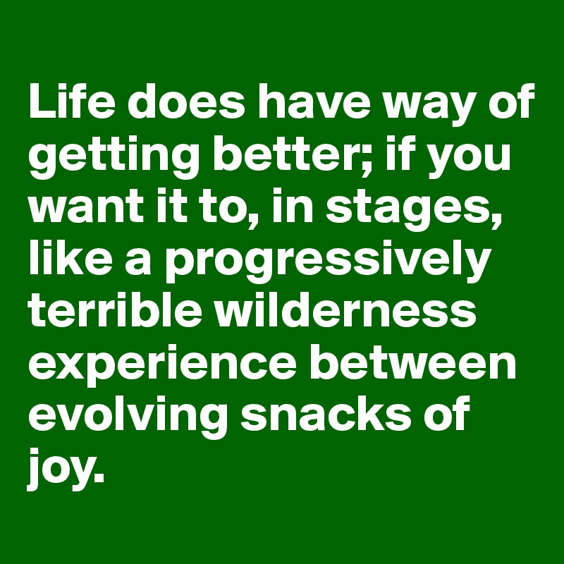 
Life does have way of getting better; if you want it to, in stages, like a progressively terrible wilderness experience between evolving snacks of joy. 