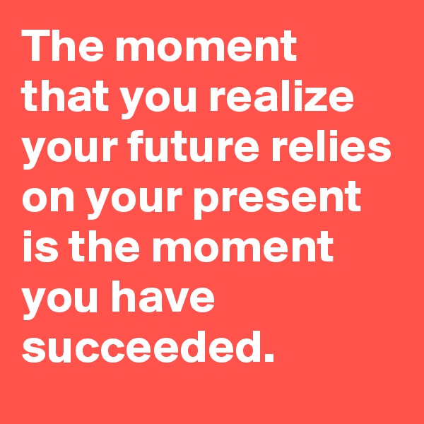 The moment that you realize your future relies on your present is the moment you have succeeded.