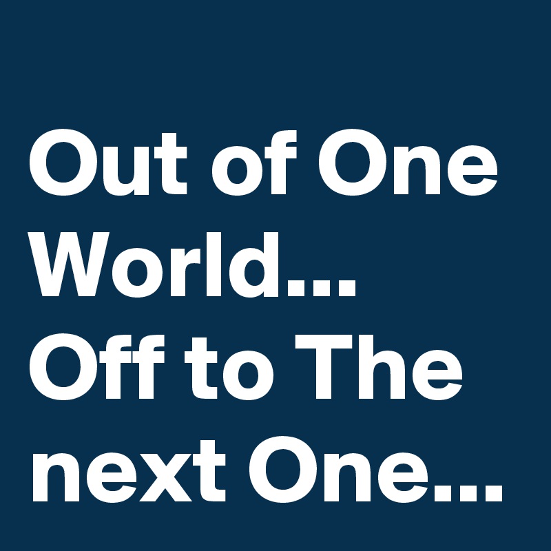 Out of One World...
Off to The next One...