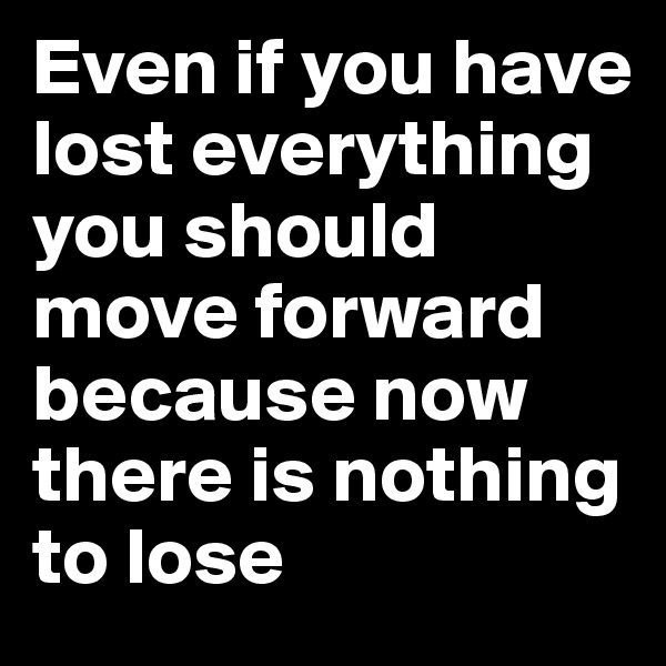 Even if you have lost everything you should move forward because now there is nothing to lose 