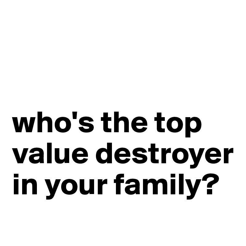 


who's the top value destroyer in your family?