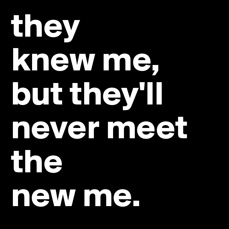 they
knew me,
but they'll never meet the
new me. 
