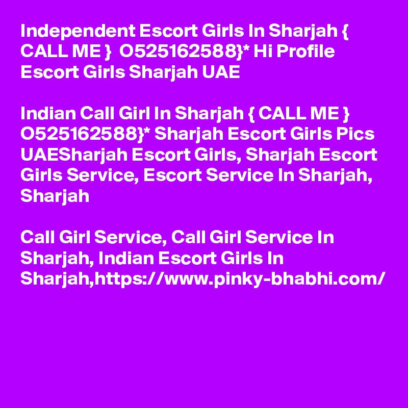 Independent Escort Girls In Sharjah { CALL ME }  O525162588}* Hi Profile Escort Girls Sharjah UAE

Indian Call Girl In Sharjah { CALL ME }  O525162588}* Sharjah Escort Girls Pics UAESharjah Escort Girls, Sharjah Escort Girls Service, Escort Service In Sharjah, Sharjah 

Call Girl Service, Call Girl Service In Sharjah, Indian Escort Girls In Sharjah,https://www.pinky-bhabhi.com/