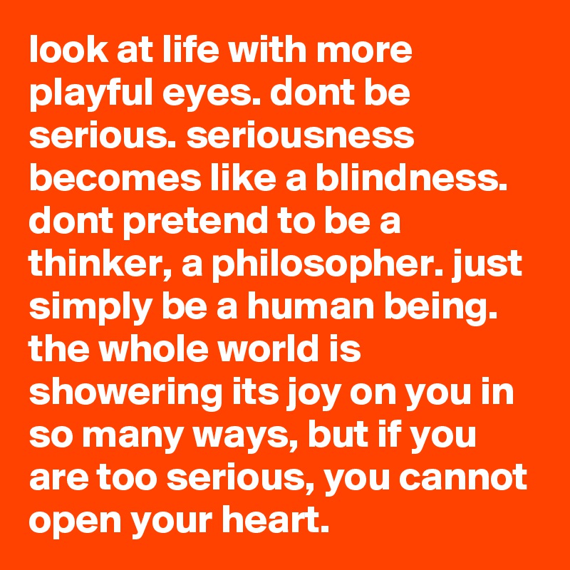 look at life with more playful eyes. dont be serious. seriousness becomes like a blindness. dont pretend to be a thinker, a philosopher. just simply be a human being. the whole world is showering its joy on you in so many ways, but if you are too serious, you cannot open your heart.