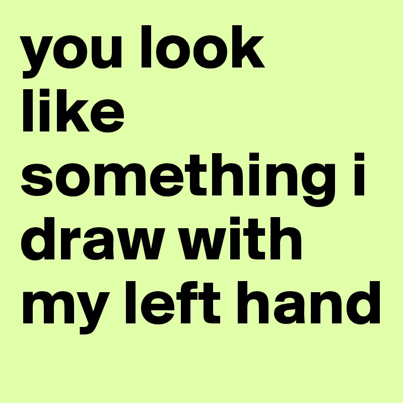 you look like something i draw with my left hand