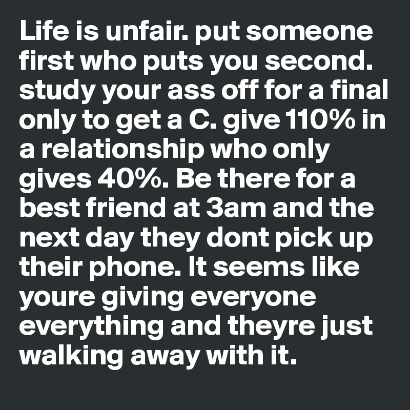 Life is unfair. put someone first who puts you second. study your ass off for a final only to get a C. give 110% in a relationship who only gives 40%. Be there for a best friend at 3am and the next day they dont pick up their phone. It seems like youre giving everyone everything and theyre just walking away with it.