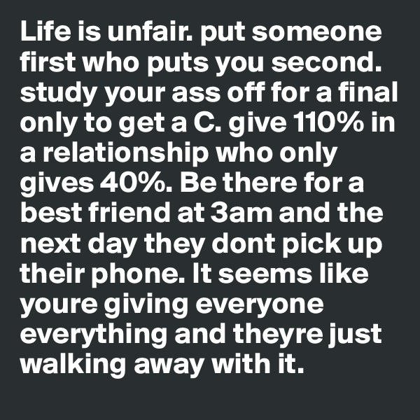 Life is unfair. put someone first who puts you second. study your ass off for a final only to get a C. give 110% in a relationship who only gives 40%. Be there for a best friend at 3am and the next day they dont pick up their phone. It seems like youre giving everyone everything and theyre just walking away with it.
