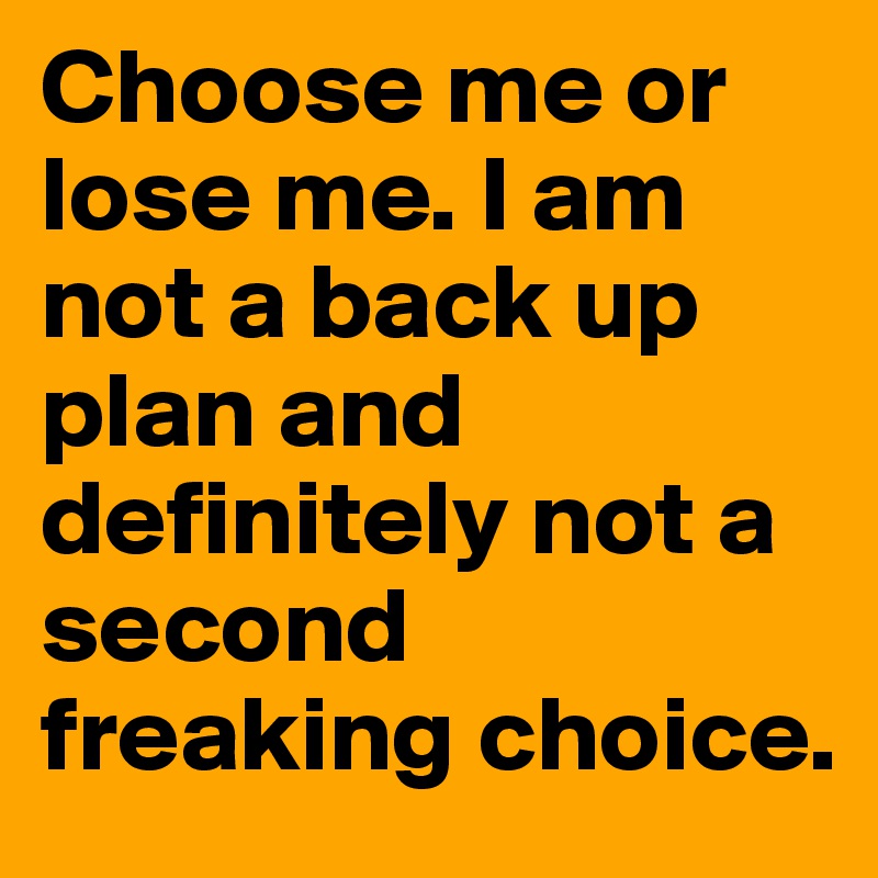 Choose me or lose me. I am not a back up plan and definitely not a second freaking choice.