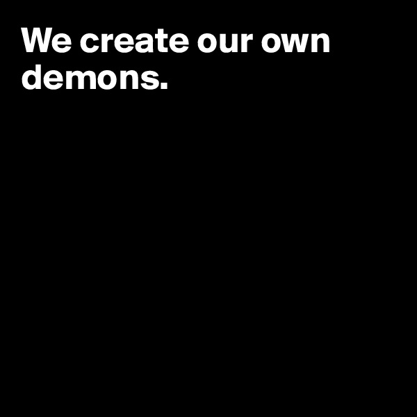 We create our own demons.







