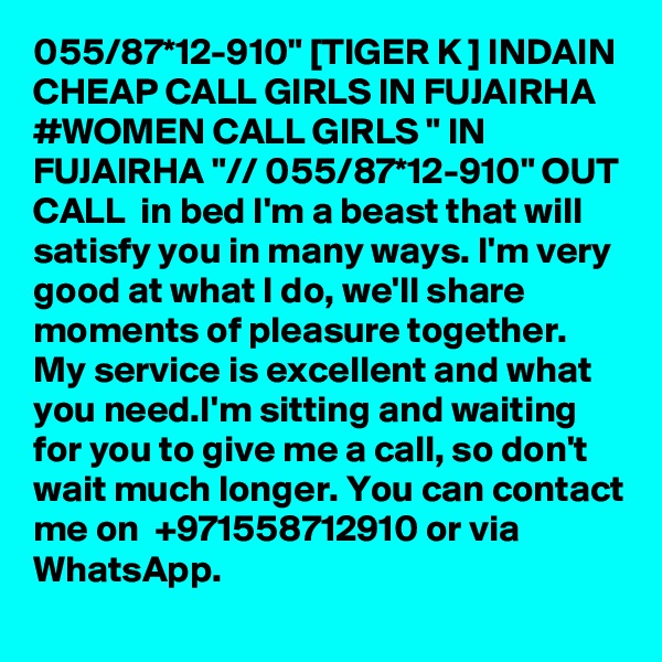 055/87*12-910" [TIGER K ] INDAIN CHEAP CALL GIRLS IN FUJAIRHA #WOMEN CALL GIRLS " IN FUJAIRHA "// 055/87*12-910" OUT CALL  in bed I'm a beast that will satisfy you in many ways. I'm very good at what I do, we'll share moments of pleasure together. My service is excellent and what you need.I'm sitting and waiting for you to give me a call, so don't wait much longer. You can contact me on  +971558712910 or via WhatsApp. 