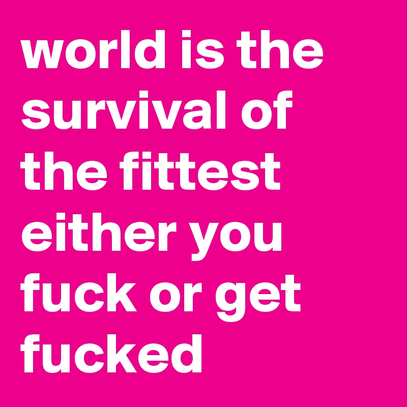 world is the survival of the fittest either you fuck or get fucked 