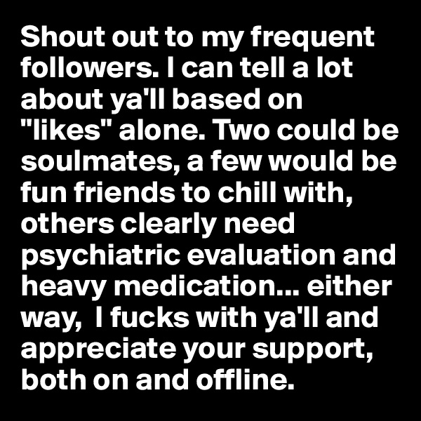 Shout out to my frequent followers. I can tell a lot about ya'll based on "likes" alone. Two could be soulmates, a few would be fun friends to chill with, others clearly need psychiatric evaluation and heavy medication... either way,  I fucks with ya'll and appreciate your support, both on and offline. 