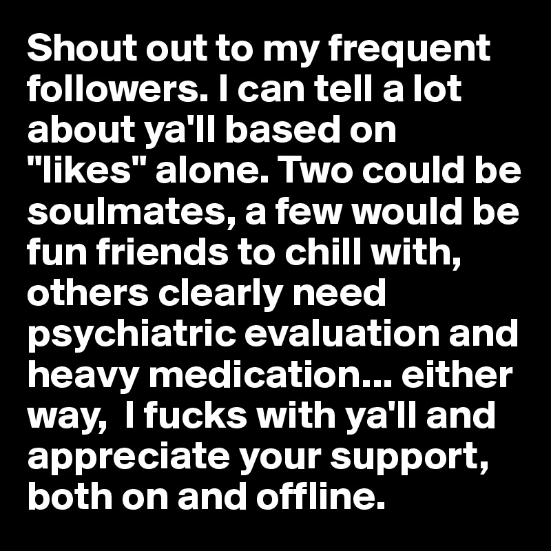 Shout out to my frequent followers. I can tell a lot about ya'll based on "likes" alone. Two could be soulmates, a few would be fun friends to chill with, others clearly need psychiatric evaluation and heavy medication... either way,  I fucks with ya'll and appreciate your support, both on and offline. 