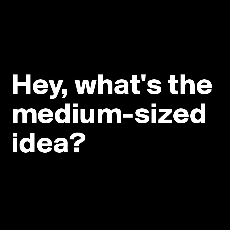 

Hey, what's the medium-sized idea?

