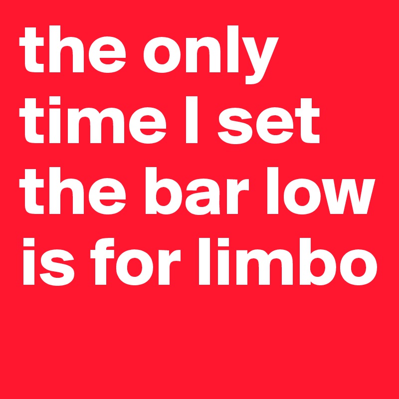 the only time I set the bar low is for limbo 
