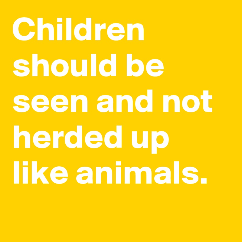 Children should be seen and not herded up like animals.