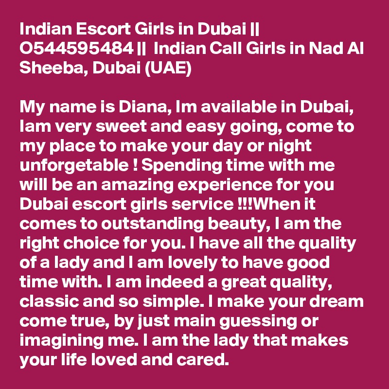 Indian Escort Girls in Dubai || O544595484 ||  Indian Call Girls in Nad Al Sheeba, Dubai (UAE)

My name is Diana, Im available in Dubai, Iam very sweet and easy going, come to my place to make your day or night unforgetable ! Spending time with me will be an amazing experience for you Dubai escort girls service !!!When it comes to outstanding beauty, I am the right choice for you. I have all the quality of a lady and I am lovely to have good time with. I am indeed a great quality, classic and so simple. I make your dream come true, by just main guessing or imagining me. I am the lady that makes your life loved and cared.  