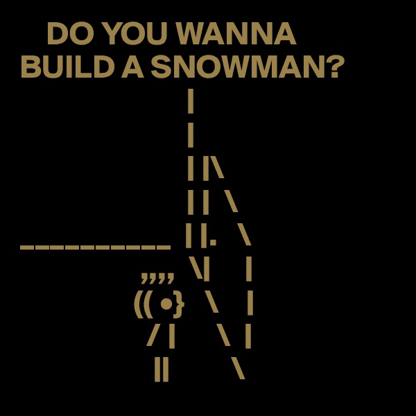     DO YOU WANNA BUILD A SNOWMAN?   
                         |
                         |
                         | |\
                         | |  \
__________  | |.   \
                  ,,,,  \|     |
                 (( •}   \    |
                   / |      \  |
                    ||         \
