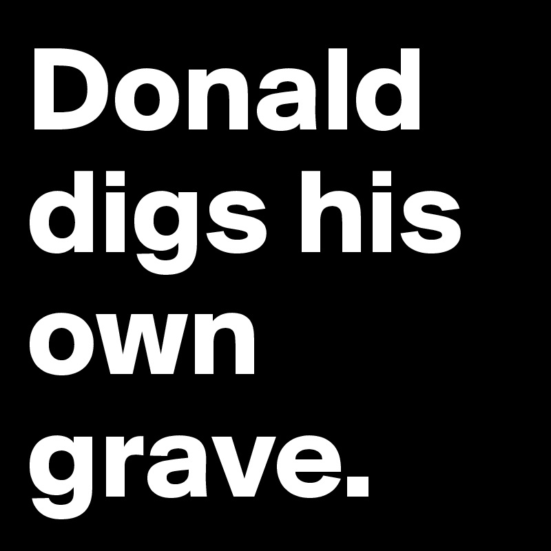 Donald digs his own grave.
