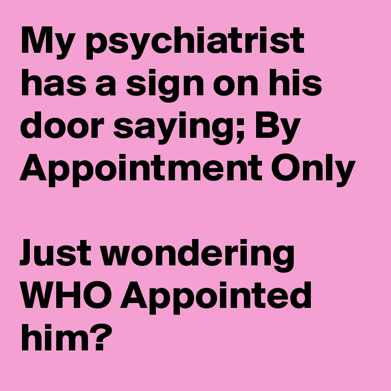 My psychiatrist has a sign on his door saying; By Appointment Only

Just wondering
WHO Appointed him?