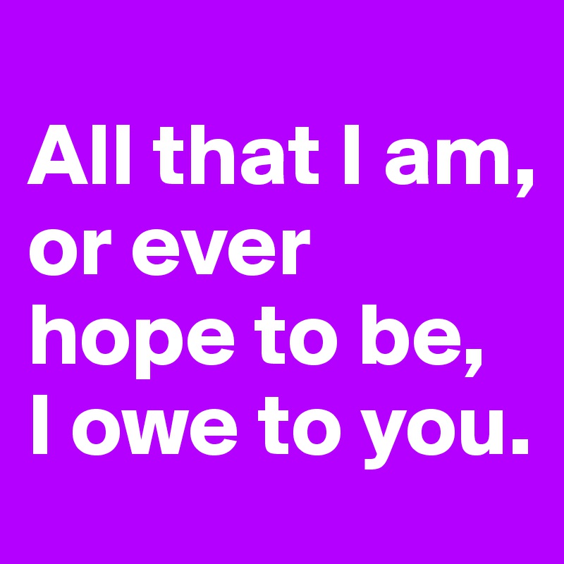 
All that I am, 
or ever hope to be, 
I owe to you.