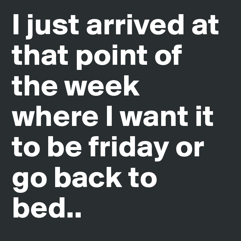 I just arrived at that point of the week where I want it to be friday or go back to bed..