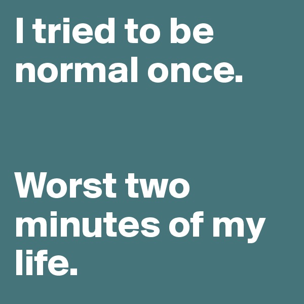 I tried to be normal once.


Worst two minutes of my life.