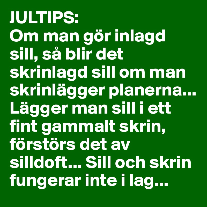JULTIPS: 
Om man gör inlagd sill, så blir det skrinlagd sill om man skrinlägger planerna... 
Lägger man sill i ett fint gammalt skrin, förstörs det av silldoft... Sill och skrin fungerar inte i lag...