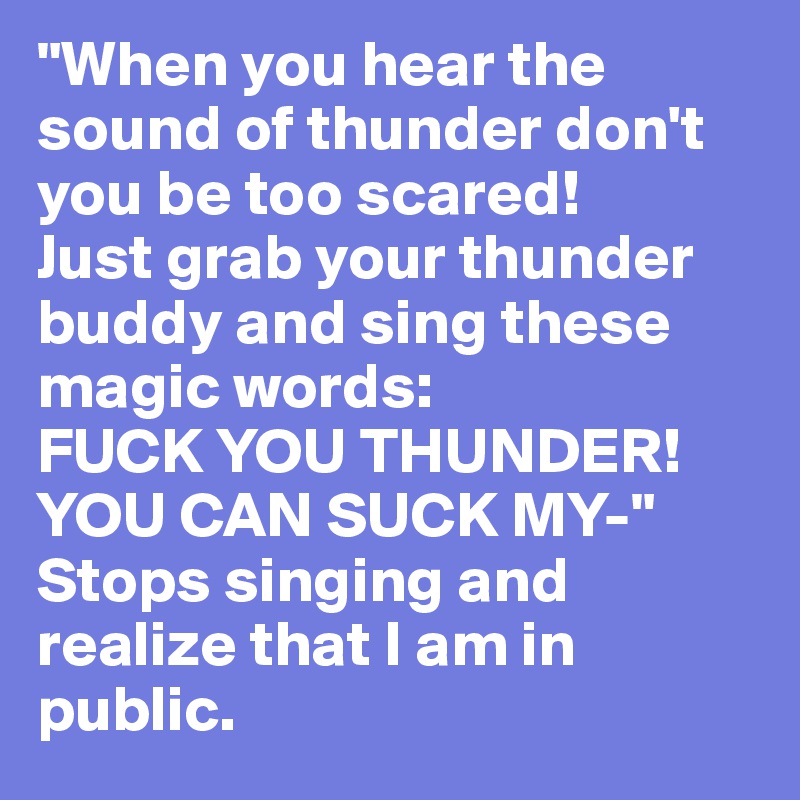 "When you hear the sound of thunder don't you be too scared!
Just grab your thunder buddy and sing these magic words:
FUCK YOU THUNDER! YOU CAN SUCK MY-"
Stops singing and realize that I am in public.