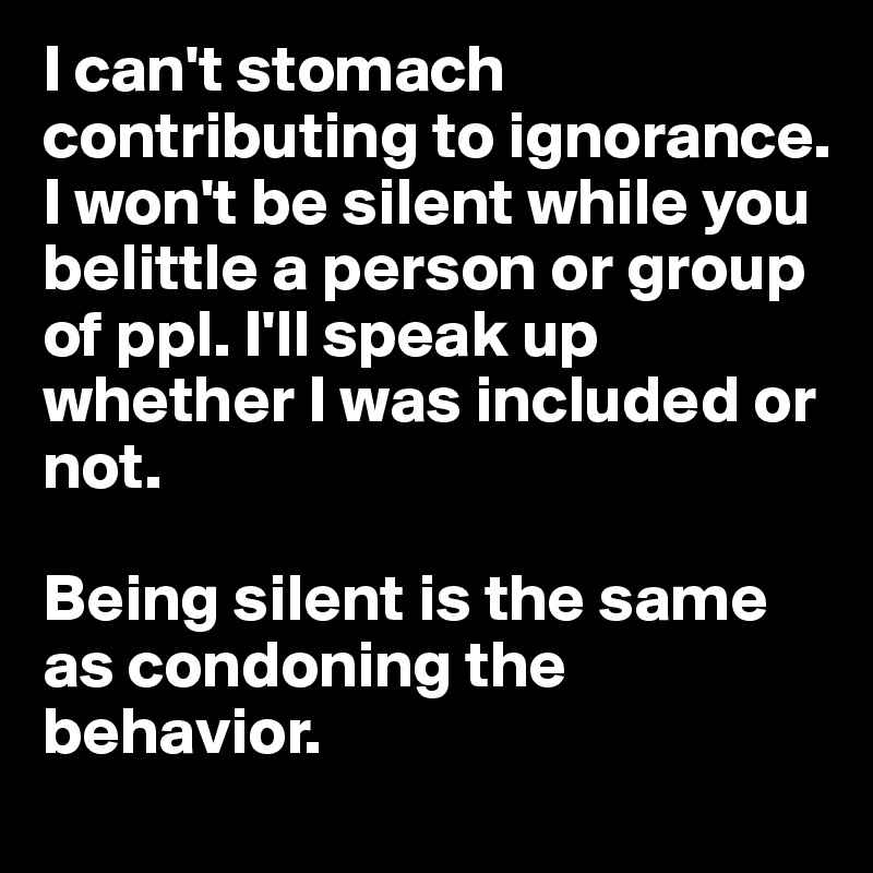 I can't stomach contributing to ignorance. 
I won't be silent while you belittle a person or group of ppl. I'll speak up whether I was included or not. 

Being silent is the same as condoning the behavior. 