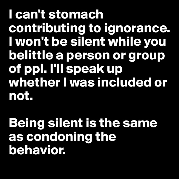 I can't stomach contributing to ignorance. 
I won't be silent while you belittle a person or group of ppl. I'll speak up whether I was included or not. 

Being silent is the same as condoning the behavior. 