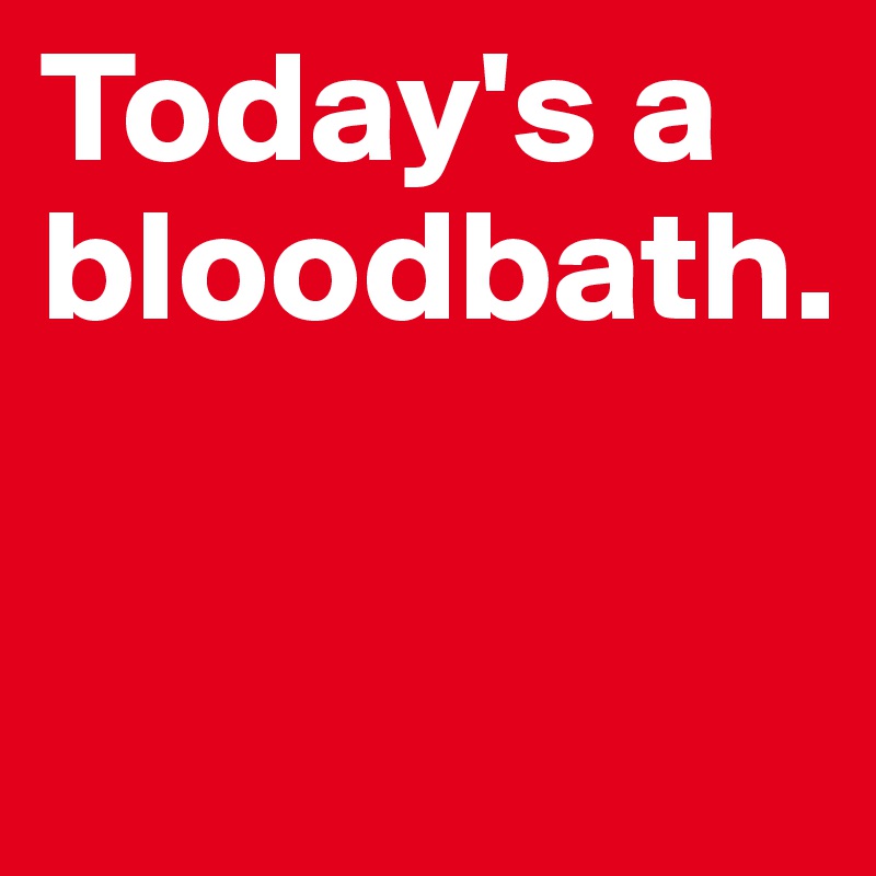 Today's a bloodbath.

