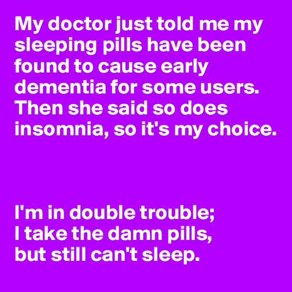 My doctor just told me my sleeping pills have been found to cause early dementia for some users. Then she said so does insomnia, so it's my choice.



I'm in double trouble;
I take the damn pills,
but still can't sleep.