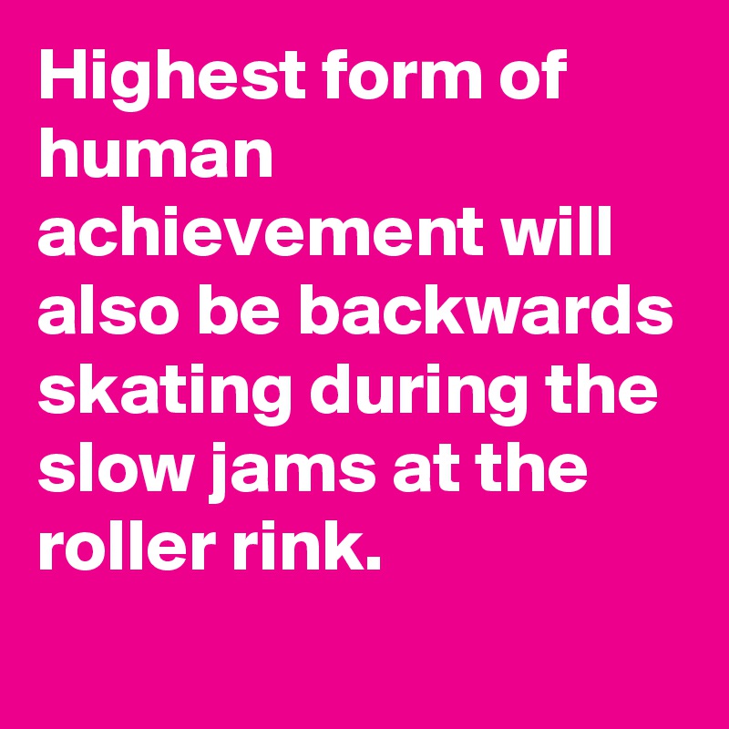 Highest form of human achievement will also be backwards skating during the slow jams at the roller rink.