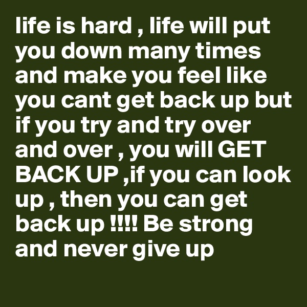 life is hard , life will put you down many times and make you feel like you cant get back up but if you try and try over and over , you will GET BACK UP ,if you can look up , then you can get back up !!!! Be strong and never give up