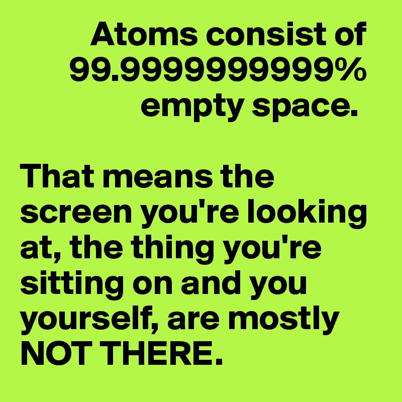           Atoms consist of 
       99.9999999999% 
                 empty space. 

That means the screen you're looking at, the thing you're sitting on and you yourself, are mostly NOT THERE. 