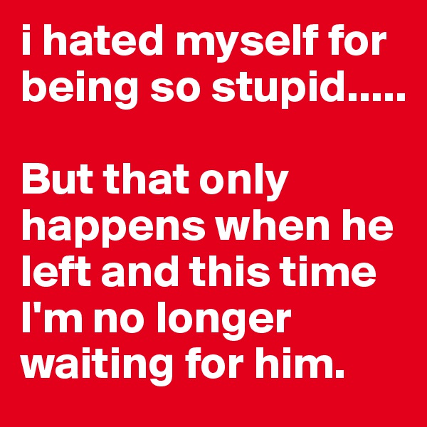 i hated myself for being so stupid.....

But that only happens when he left and this time I'm no longer waiting for him. 